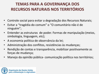 • Controle social para evitar a degradação dos Recursos Naturais;
• Evitar a “tragédia do comum” o “O comunitário não é de
ninguém”;
• Entender as estruturas de poder. Formas de manipulação (meios,
simbologia, linguagem, etc);
• A economia política de observância da lei;
• Administração dos conflitos, resistências às mudanças;
• Rendição de contas e transparência, mobilizar positivamente as
forças de mudança;
• Manejo da opinião pública- comunicação política nos territórios;
TEMAS PARA A GOVERNANÇA DOS
RECURSOS NATURAIS NOS TERRITÓRIOS
 