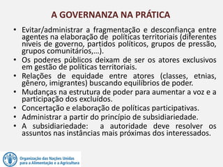• Evitar/administrar a fragmentação e desconfiança entre
agentes na elaboração de políticas territoriais (diferentes
níveis de governo, partidos políticos, grupos de pressão,
grupos comunitários,…).
• Os poderes públicos deixam de ser os atores exclusivos
em gestão de políticas territoriais.
• Relações de equidade entre atores (classes, etnias,
gênero, imigrantes) buscando equilíbrios de poder.
• Mudanças na estrutura de poder para aumentar a voz e a
participação dos excluídos.
• Concertação e elaboração de políticas participativas.
• Administrar a partir do princípio de subsidiariedade.
• A subsidiariedade: a autoridade deve resolver os
assuntos nas instâncias mais próximas dos interessados.
A GOVERNANZA NA PRÁTICA
 