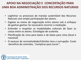 • Legitimar os processos de manejo sustentável dos Recursos
Naturais com ampla participação dos atores.
• Esgotar os meios de negociação entre atores sob o enfoque
de ganhar-ganhar. Se necessário recorrer a mediação.
• Entender e respeitar as modalidades culturais de fazer as
coisas entre os atores. Estratégias de sustento.
• Planificação de cima para baixo e de baixo para cima (local e
nacional)
• O excesso de normatividade/trâmites leva a corrupção. Custo
-benefício de controles, “complicar para lucrar”.
APOIO NA NEGOCIAÇÃO E CONCERTAÇÃO PARA
UMA BOA ADMINISTRAÇÃO DOS RECURSOS NATURAIS
 