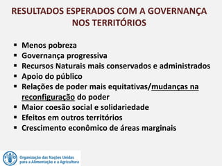  Menos pobreza
 Governança progressiva
 Recursos Naturais mais conservados e administrados
 Apoio do público
 Relações de poder mais equitativas/mudanças na
reconfiguração do poder
 Maior coesão social e solidariedade
 Efeitos em outros territórios
 Crescimento econômico de áreas marginais
RESULTADOS ESPERADOS COM A GOVERNANÇA
NOS TERRITÓRIOS
 