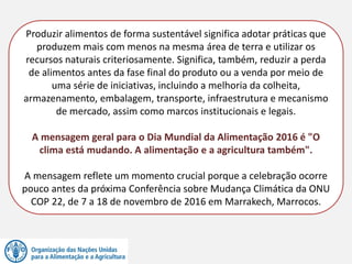 Produzir alimentos de forma sustentável significa adotar práticas que
produzem mais com menos na mesma área de terra e utilizar os
recursos naturais criteriosamente. Significa, também, reduzir a perda
de alimentos antes da fase final do produto ou a venda por meio de
uma série de iniciativas, incluindo a melhoria da colheita,
armazenamento, embalagem, transporte, infraestrutura e mecanismo
de mercado, assim como marcos institucionais e legais.
A mensagem geral para o Dia Mundial da Alimentação 2016 é "O
clima está mudando. A alimentação e a agricultura também".
A mensagem reflete um momento crucial porque a celebração ocorre
pouco antes da próxima Conferência sobre Mudança Climática da ONU
COP 22, de 7 a 18 de novembro de 2016 em Marrakech, Marrocos.
 