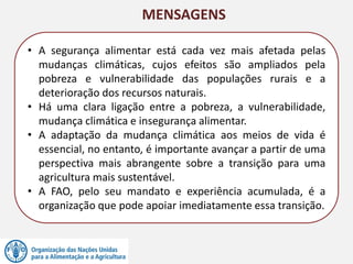 MENSAGENS
• A segurança alimentar está cada vez mais afetada pelas
mudanças climáticas, cujos efeitos são ampliados pela
pobreza e vulnerabilidade das populações rurais e a
deterioração dos recursos naturais.
• Há uma clara ligação entre a pobreza, a vulnerabilidade,
mudança climática e insegurança alimentar.
• A adaptação da mudança climática aos meios de vida é
essencial, no entanto, é importante avançar a partir de uma
perspectiva mais abrangente sobre a transição para uma
agricultura mais sustentável.
• A FAO, pelo seu mandato e experiência acumulada, é a
organização que pode apoiar imediatamente essa transição.
 