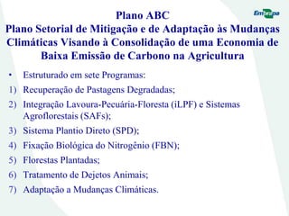 Plano ABC
Plano Setorial de Mitigação e de Adaptação às Mudanças
Climáticas Visando à Consolidação de uma Economia de
Baixa Emissão de Carbono na Agricultura
• Estruturado em sete Programas:
1) Recuperação de Pastagens Degradadas;
2) Integração Lavoura-Pecuária-Floresta (iLPF) e Sistemas
Agroflorestais (SAFs);
3) Sistema Plantio Direto (SPD);
4) Fixação Biológica do Nitrogênio (FBN);
5) Florestas Plantadas;
6) Tratamento de Dejetos Animais;
7) Adaptação a Mudanças Climáticas.
 