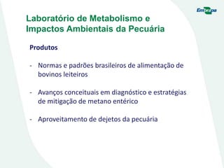 Laboratório de Metabolismo e
Impactos Ambientais da Pecuária
Produtos
- Normas e padrões brasileiros de alimentação de
bovinos leiteiros
- Avanços conceituais em diagnóstico e estratégias
de mitigação de metano entérico
- Aproveitamento de dejetos da pecuária
 