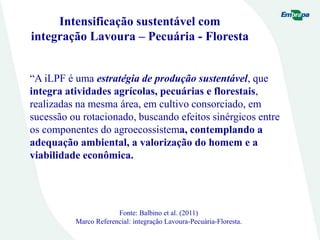 Intensificação sustentável com
integração Lavoura – Pecuária - Floresta
“A iLPF é uma estratégia de produção sustentável, que
integra atividades agrícolas, pecuárias e florestais,
realizadas na mesma área, em cultivo consorciado, em
sucessão ou rotacionado, buscando efeitos sinérgicos entre
os componentes do agroecossistema, contemplando a
adequação ambiental, a valorização do homem e a
viabilidade econômica.
Fonte: Balbino et al. (2011)
Marco Referencial: integração Lavoura-Pecuária-Floresta.
 