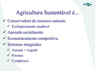Agricultura Sustentável é...
 Conservadora de recursos naturais
 Ecologicamente saudável
 Apoiada socialmente
 Economicamente competitiva
 Sistemas integrados
 Animal + vegetal
 Perenes
 Complexos
 