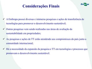 Considerações Finais
 A Embrapa possui diversas e inúmeras pesquisas e ações de transferência de
tecnologias para promover o desenvolvimento sustentável;
 Outras pesquisas vem sendo realizadas nas áreas de avaliação da
sustentabilidade em propriedades;
 As pesquisas e ações de TT estão atendendo aos compromissos do país junto a
comunidade internacional;
 Há a necessidade da expansão da pesquisa e TT em tecnologias e processos que
promovam o desenvolvimento sustentável.
 