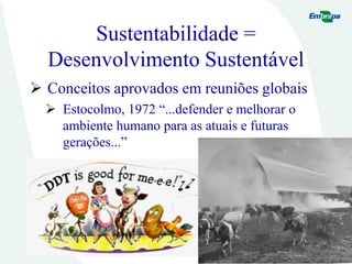 Sustentabilidade =
Desenvolvimento Sustentável
 Conceitos aprovados em reuniões globais
 Estocolmo, 1972 “...defender e melhorar o
ambiente humano para as atuais e futuras
gerações...”
 