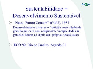 Sustentabilidade =
Desenvolvimento Sustentável
 “Nosso Futuro Comum” (ONU), 1987
Desenvolvimento sustentável “satisfaz necessidades da
geração presente, sem comprometer a capacidade das
gerações futuras de suprir suas próprias necessidades”
 ECO-92, Rio de Janeiro: Agenda 21
 