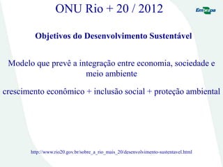 ONU Rio + 20 / 2012
Objetivos do Desenvolvimento Sustentável
Modelo que prevê a integração entre economia, sociedade e
meio ambiente
crescimento econômico + inclusão social + proteção ambiental
http://www.rio20.gov.br/sobre_a_rio_mais_20/desenvolvimento-sustentavel.html
 