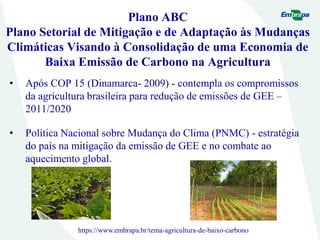 Plano ABC
Plano Setorial de Mitigação e de Adaptação às Mudanças
Climáticas Visando à Consolidação de uma Economia de
Baixa Emissão de Carbono na Agricultura
• Após COP 15 (Dinamarca- 2009) - contempla os compromissos
da agricultura brasileira para redução de emissões de GEE –
2011/2020
• Política Nacional sobre Mudança do Clima (PNMC) - estratégia
do país na mitigação da emissão de GEE e no combate ao
aquecimento global.
https://www.embrapa.br/tema-agricultura-de-baixo-carbono
 