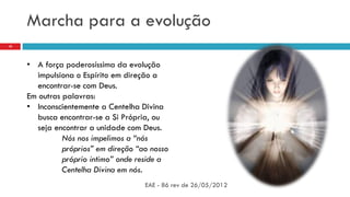 Marcha para a evolução
EAE - 86 rev de 26/05/2012
10
• A força poderosíssima da evolução
impulsiona o Espírito em direção a
encontrar-se com Deus.
Em outras palavras:
• Inconscientemente a Centelha Divina
busca encontrar-se a Si Própria, ou
seja encontrar a unidade com Deus.
Nós nos impelimos a “nós
próprios” em direção “ao nosso
próprio intimo” onde reside a
Centelha Divina em nós.
 