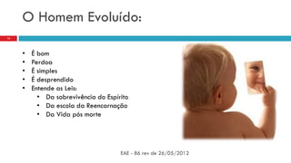O Homem Evoluído:
EAE - 86 rev de 26/05/2012
13
• É bom
• Perdoa
• É simples
• É desprendido
• Entende as Leis:
• Da sobrevivência do Espírito
• Da escola da Reencarnação
• Da Vida pós morte
 