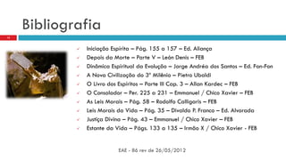 Bibliografia
EAE - 86 rev de 26/05/2012
15
 Iniciação Espírita – Pág. 155 a 157 – Ed. Aliança
 Depois da Morte – Parte V – León Denis – FEB
 Dinâmica Espiritual da Evolução – Jorge Andréa dos Santos – Ed. Fon-Fon
 A Nova Civilização do 3º Milênio – Pietro Ubaldi
 O Livro dos Espíritos – Parte III Cap. 3 – Allan Kardec – FEB
 O Consolador – Per. 225 a 231 – Emmanuel / Chico Xavier – FEB
 As Leis Morais – Pág. 58 – Rodolfo Calligaris – FEB
 Leis Morais da Vida – Pág. 35 – Divaldo P. Franco – Ed. Alvorada
 Justiça Divina – Pág. 43 – Emmanuel / Chico Xavier – FEB
 Estante da Vida – Págs. 133 a 135 – Irmão X / Chico Xavier - FEB
 