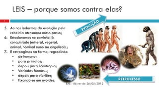 LEIS – porque somos contra elas?
EAE - 86 rev de 26/05/2012
4
5. Ao nos isolarmos da evolução pela
rebeldia atrasamos nosso passo;
6. Estacionamos no caminho já
conquistado (mineral, vegetal,
animal, hominal rumo ao angelical) ;
7. E retroagimos na forma, regredindo:
• de humano;
• para primatas;
• depois para licantropia;
• Variadas formas...;
• depois para vibriões;
• fixando-se em ovoides. RETROCESSO
 