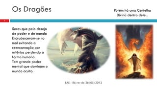 Os Dragões
EAE - 86 rev de 26/05/2012
5
Seres que pelo desejo
de poder e de mando
Encrudesceram-se no
mal evitando a
reencarnação por
milênios perdendo a
forma humana.
Tem grande poder
mental que dominam o
mundo oculto.
Porém há uma Centelha
Divina dentro dele...
 
