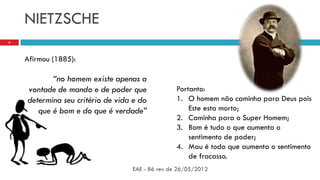 NIETZSCHE
EAE - 86 rev de 26/05/2012
6
Afirmou (1885):
“no homem existe apenas a
vontade de mando e de poder que
determina seu critério de vida e do
que é bom e do que é verdade”
Portanto:
1. O homem não caminha para Deus pois
Este esta morto;
2. Caminha para o Super Homem;
3. Bom é tudo o que aumenta o
sentimento de poder;
4. Mau é todo que aumenta o sentimento
de fracasso.
 