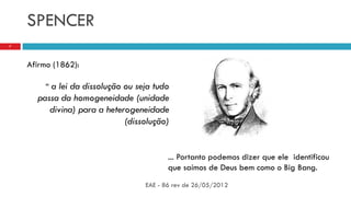 SPENCER
EAE - 86 rev de 26/05/2012
7
Afirmo (1862):
“ a lei da dissolução ou seja tudo
passa da homogeneidade (unidade
divina) para a heterogeneidade
(dissolução)
... Portanto podemos dizer que ele identificou
que saímos de Deus bem como o Big Bang.
 