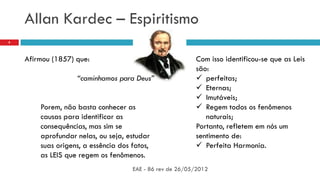 Allan Kardec – Espiritismo
EAE - 86 rev de 26/05/2012
8
Afirmou (1857) que:
“caminhamos para Deus”
Porem, não basta conhecer as
causas para identificar as
consequências, mas sim se
aprofundar nelas, ou seja, estudar
suas origens, a essência dos fatos,
as LEIS que regem os fenômenos.
Com isso identificou-se que as Leis
são:
 perfeitas;
 Eternas;
 Imutáveis;
 Regem todos os fenômenos
naturais;
Portanto, refletem em nós um
sentimento de:
 Perfeita Harmonia.
 