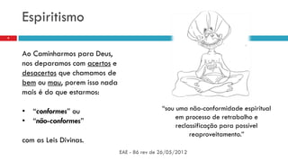 Espiritismo
EAE - 86 rev de 26/05/2012
9
Ao Caminharmos para Deus,
nos deparamos com acertos e
desacertos que chamamos de
bem ou mau, porem isso nada
mais é do que estarmos:
• “conformes” ou
• “não-conformes”
com as Leis Divinas.
“sou uma não-conformidade espiritual
em processo de retrabalho e
reclassificação para possível
reaproveitamento.”
 