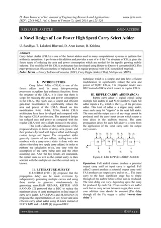 D. Arun kumar et al Int. Journal of Engineering Research and Applications www.ijera.com
ISSN : 2248-9622, Vol. 4, Issue 4( Version 7), April 2014, pp.123-126
www.ijera.com 123 | P a g e
A Novel Design of Low Power High Speed Carry Select Adder
U. Sandhya, T. Lakshmi Bhavani, D. Arun kumar, B. Krishna
Abstract
Carry Select Adder (CSLA) is one of the fastest adders used in many computational systems to perform fast
arithmetic operations. It performs n-bit addition and provides a sum of n+1 bit. The structure of CSLA gives the
future scope of reducing the area and power consumption which are needed for the rapidly growing mobile
industry. The modified 64-Bit CSLA architecture has developed using Binary to Excess-1 converter(BEC).This
paper proposes an efficient method of replacing RCA in regular proposal with BEC in modified proposal.
Index Terms —Binary To Excess Converter (BEC), Carry Ripple Adder (CRA), Multiplexer (MUX).
I. INTRODUCTION
Carry Select Adder (CSLA) is one of the
fastest adders used in many data-processing
processors to perform fast arithmetic functions. From
the structure of the CSLA, it is clear that there is
scope for reducing the area and power consumption
in the CSLA. This work uses a simple and efficient
gate-level modification to significantly reduce the
area and power of the CSLA. Based on this
modification 8-bit, 16-bit, 32-bit, 64-bit CSLA
architecture have been developed and compared with
the regular CSLA architecture. The proposed design
has reduced area and power as compared with the
regular CSLA with only a slight increase in the delay.
This work evaluates the performance of the
proposed designs in terms of delay, area, power, and
their products by hand with logical effort and through
custom design and layout. The carry-select adder
generally consists of two adders. Adding two n-bit
numbers with a carry-select adder is done with two
adders (therefore two ripple carry adders) in order to
perform the calculation twice, one time with the
assumption of the carry being zero and the other
assuming one. After the two results are calculated,
the correct sum, as well as the correct carry, is then
selected with the multiplexer once the correct carry is
known.
II. LITERATURE SURVEY
O.J.BEDRIJ (1971) [1] proposed that the
propagation delay can be made overcome by
independently generating multiple carries and using
these carries to generate simultaneously by
generating sums.RAM KUMAR, KITTUR AND
KANNAN [2] proposed that a BEC to reduce the
maximum delay of carry propagation in final stage of
carry save adder. T.Y.CEIANG and M.J.HSIAO [3]
proposed the implementation of low power and area
efficient carry select adder using D-Latch instead of
BEC.Y.KIM and L.S.KIM [4] proposed BEC
technique which is a simple and gate level efficient
modification to significantly reduce the area and
power of SQRT CSLA. The proposed model uses
BEC instead of RCA which is used in regular CSLA.
III. RIPPLE CARRY ADDER (RCA)
Ripple carry adder is logical circuit using
multiple full adders to add N-bit numbers. Each full
adder inputs a Cin, which is the Cout of the previous
adder. This kind of adder is a ripple carry adder,
since each carry bit "ripples" to the next full adder.
The sum and the output carry of any stage cannot be
produced until the carry input occurs which causes a
time delay in the addition process. The carry
propagation delay for each full adder is a time from
the application of the input carry until the output
carry occurs.
Figure-1: 4-Bit RIPPLE CARRY ADDER
Operation: Full adder1 cannot produce a potential
output carry until an input carry is applied. Full
adder2 cannot produce a potential output carry until
FA1 produces an output carry and so on… The input
carry to the least significant stage has to ripple
through all the adders before a final sum is produced.
The total delay can vary, depending upon the carry
bit produced by each FA. If two numbers are added
such that no carry occurs between stages, then worst
case addition time should be assumed.(The delay
through all the FA stages is called “worst time
delay”)
RESEARCH ARTICLE OPEN ACCESS
 