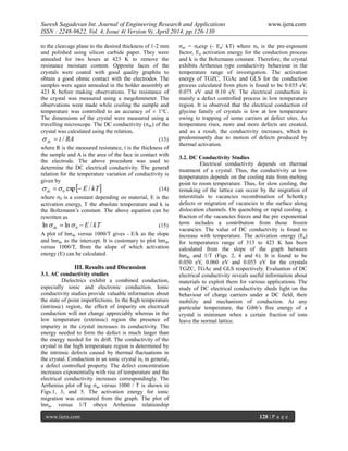 Suresh Sagadevan Int. Journal of Engineering Research and Applications www.ijera.com
ISSN : 2248-9622, Vol. 4, Issue 4( Version 9), April 2014, pp.126-130
www.ijera.com 128 | P a g e
to the cleavage plane to the desired thickness of 1-2 mm
and polished using silicon carbide paper. They were
annealed for two hours at 423 K to remove the
resistance moisture content. Opposite faces of the
crystals were coated with good quality graphite to
obtain a good ohmic contact with the electrodes. The
samples were again annealed in the holder assembly at
423 K before making observations. The resistance of
the crystal was measured using a megohmmeter. The
observations were made while cooling the sample and
temperature was controlled to an accuracy of ± 1°C.
The dimensions of the crystal were measured using a
travelling microscope. The DC conductivity (ζdc) of the
crystal was calculated using the relation,
RAtdc / (13)
where R is the measured resistance, t is the thickness of
the sample and A is the area of the face in contact with
the electrode. The above procedure was used to
determine the DC electrical conductivity. The general
relation for the temperature variation of conductivity is
given by
 kTEdc /exp0   (14)
where ζ0 is a constant depending on material, E is the
activation energy, T the absolute temperature and k is
the Boltzmann’s constant. The above equation can be
rewritten as
kTEdc /lnln 0   (15)
A plot of lnζdc versus 1000/T gives - E/k as the slope
and lnζdc as the intercept. It is customary to plot lnζdc
versus 1000/T, from the slope of which activation
energy (E) can be calculated.
III. Results and Discussion
3.1. AC conductivity studies
Dielectrics exhibit a combined conduction,
especially ionic and electronic conduction. Ionic
conductivity studies provide valuable information about
the state of point imperfections. In the high temperature
(intrinsic) region, the effect of impurity on electrical
conduction will not change appreciably whereas in the
low temperature (extrinsic) region the presence of
impurity in the crystal increases its conductivity. The
energy needed to form the defect is much larger than
the energy needed for its drift. The conductivity of the
crystal in the high temperature region is determined by
the intrinsic defects caused by thermal fluctuations in
the crystal. Conduction in an ionic crystal is, in general,
a defect controlled property. The defect concentration
increases exponentially with rise of temperature and the
electrical conductivity increases correspondingly. The
Arrhenius plot of log ζac versus 1000 / T is shown in
Figs.1, 3, and 5. The activation energy for ionic
migration was estimated from the graph. The plot of
lnζac versus 1/T obeys Arrhenius relationship
ζac = ζ0exp (- Ea/ kT) where ζ0 is the pre-exponent
factor, Ea activation energy for the conduction process
and k is the Boltzmann constant. Therefore, the crystal
exhibits Arrhenius type conductivity behaviour in the
temperature range of investigation. The activation
energy of TGZC, TGAc and GLS for the conduction
process calculated from plots is found to be 0.035 eV,
0.075 eV and 0.10 eV. The electrical conduction is
mainly a defect controlled process in low temperature
region. It is observed that the electrical conduction of
glycine family of crystals is low at low temperature
owing to trapping of some carriers at defect sites. As
temperature rises, more and more defects are created,
and as a result, the conductivity increases, which is
predominantly due to motion of defects produced by
thermal activation.
3.2. DC Conductivity Studies
Electrical conductivity depends on thermal
treatment of a crystal. Thus, the conductivity at low
temperatures depends on the cooling rate from melting
point to room temperature. Thus, for slow cooling, the
remaking of the lattice can occur by the migration of
interstitials to vacancies recombination of Schottky
defects or migration of vacancies to the surface along
dislocation channels. On quenching or rapid cooling, a
fraction of the vacancies freeze and the pre exponential
term includes a contribution from those frozen
vacancies. The value of DC conductivity is found to
increase with temperature. The activation energy (Ea)
for temperatures range of 313 to 423 K has been
calculated from the slope of the graph between
lnζdc and 1/T (Figs. 2, 4 and 6). It is found to be
0.050 eV, 0.060 eV and 0.055 eV for the crystals
TGZC, TGAc and GLS respectively. Evaluation of DC
electrical conductivity reveals useful information about
materials to exploit them for various applications. The
study of DC electrical conductivity sheds light on the
behaviour of charge carriers under a DC field, their
mobility and mechanism of conduction. At any
particular temperature, the Gibb’s free energy of a
crystal is minimum when a certain fraction of ions
leave the normal lattice.
 