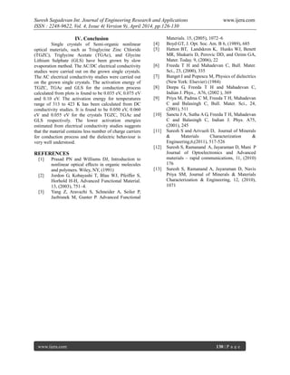 Suresh Sagadevan Int. Journal of Engineering Research and Applications www.ijera.com
ISSN : 2248-9622, Vol. 4, Issue 4( Version 9), April 2014, pp.126-130
www.ijera.com 130 | P a g e
IV. Conclusion
Single crystals of Semi-organic nonlinear
optical materials, such as Trisglycine Zinc Chloride
(TGZC), Triglycine Acetate (TGAc), and Glycine
Lithium Sulphate (GLS) have been grown by slow
evaporation method. The AC/DC electrical conductivity
studies were carried out on the grown single crystals.
The AC electrical conductivity studies were carried out
on the grown single crystals. The activation energy of
TGZC, TGAc and GLS for the conduction process
calculated from plots is found to be 0.035 eV, 0.075 eV
and 0.10 eV. The activation energy for temperatures
range of 313 to 423 K has been calculated from DC
conductivity studies. It is found to be 0.050 eV, 0.060
eV and 0.055 eV for the crystals TGZC, TGAc and
GLS respectively. The lower activation energies
estimated from electrical conductivity studies suggests
that the material contains less number of charge carriers
for conduction process and the dielectric behaviour is
very well understood.
REFERENCES
[1] Prasad PN and Williams DJ, Introduction to
nonlinear optical effects in organic molecules
and polymers. Wiley, NY, (1991)
[2] Jordon G, Kobayashi T, Blau WJ, Pfeiffer S,
Horhold H-H, Advanced Functional Material.
13, (2003), 751–4.
[3] Yang Z, Aravazhi S, Schneider A, Seiler P,
Jazbisnek M, Gunter P. Advanced Functional
Materials. 15, (2005), 1072–6
[4] Boyd GT, J. Opt. Soc. Am. B 6, (1989), 685
[5] Hatton BT, Landskron K, Hunks WJ, Benett
MR, Shukaris D, Perovic DD, and Ozinn GA,
Mater. Today. 9, (2006), 22
[6] Freeda T H and Mahadevan C, Bull. Mater.
Sci., 23, (2000), 335
[7] Bunget I and Popescu M, Physics of dielectrics
(New York: Elsevier) (1984)
[8] Deepa G, Freeda T H and Mahadevan C,
Indian J. Phys., A76, (2002 ), 369
[9] Priya M, Padma C M, Freeda T H, Mahadevan
C and Balasingh C, Bull. Mater. Sci., 24,
(2001), 511
[10] Sancta J A, Sutha A G, Freeda T H, Mahadevan
C and Balasingh C, Indian J. Phys. A75,
(2001), 245
[11] Suresh S and Arivuoli D, Journal of Minerals
& Materials Characterization &
Engineering,6,(2011), 517-526
[12] Suresh S, Ramanand A, Jayaraman D, Mani P
Journal of Optoelectronics and Advanced
materials – rapid communications, 11, (2010)
176
[13] Suresh S, Ramanand A, Jayaraman D, Navis
Priya SM, Journal of Minerals & Materials
Characterization & Engineering, 12, (2010),
1071
 