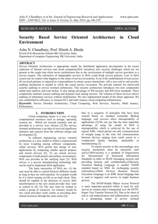 Asha N. Chaudhary et al Int. Journal of Engineering Research and Applications www.ijera.com
ISSN : 2248-9622, Vol. 4, Issue 5( Version 2), May 2014, pp.140-150
www.ijera.com 140 | P a g e
Security Based Service Oriented Architecture in Cloud
Environment
Asha N. Chaudhary, Prof. Hitesh A. Bheda
M.tech (CE) Researcher Scholar RK University, India.
Department of computer Engineering. RK University, India.
ABSTRACT
Service Oriented Architecture is appropriate model for distributed application development in the recent
explosion of Internet services and cloud computing.SOA introduces new security challenges which are not
present in the single hop client server architectures due to the involvement of multiple service providers in a
service request. The interaction of independent services in SOA could break service policies. User in SOA
system has no control what happens in the chain of service invocations. Even if the establishment of trust across
all involved partners is required as a precondition to ensure secure interactions, still a new end to end security
auditing mechanism is needed to verify the actual service invocation. We provide solution for end-to-end
security auditing in service oriented architecture. This security architecture introduces two new components
called taint analysis and trust broker. It also taking advantage of WS-security and WS-Trust standards. These
components maintain session auditing and dynamic trust among services. The solution of these services allows
auditing of inheritance services without modification. We also implemented model of the future approach. We
also established its efficiency in Amazon EC2 and multi tenancy cloud computing infrastructure.
Keywords: Service Oriented Architecture, Cloud Computing, Web Services, Security, Multi tenancy,
Performance.
I. INTRODUCTION
Cloud computing means is a way of using
computational resources such as storage, operating
systems etc. Which are located remotely and are
provided as a service over internet [1].The service
oriented architecture is an idea of received significant
attention and concern from the software design and
development [2].
In software engineering, service oriented
architecture is a new model in which is characterized
by loose Coupling among software components,
called services. SOA permit fast design of new
applications by composing smaller special purpose
and mixed services [3]. To ass mixed services
components in both project and military environment,
SOA can provides as the unifying layer [3]. Web
service is a proven manufacturing technology that
can be used to implement SOA application.
The basic necessities of SOA are: (1) the
user must be able to control between different clouds
as long as they are well-matched. An example would
be if a client running an OS on an IaaS cloud. They
should be capable in the direction of convey their
transformation to the new cloud provider they want
to control to [4]. (2) The user must be wanted to
create a group of resources. An instance would be
two cloud providers work jointly at providing their
mutual resources through the same source [4].
Due to a sequence of principles that have been
created based on standard extensible Markup
language, web services allow interoperability of
applications [2].We can say that the most important
advantage of using the model of SOA is
interoperability which is achieved by the use of
typical XML, which permit not only communication
of straight usage in the web, but communication
between devices ranging from small sensor to a
complicated family machine, marketable or
manufacturing [2].
To ensure security in this surroundings, new
security mechanism must be measured, such
as[5],(1)WS-security is a standard of Organization
for Advancement of Structured Information
Standards in order to SOAP messaging security and
providing honesty and confidentiality.(2)Security
Assertion Markup Language is another OASIS
standard based on XML for exchanging security
information.(3)Web Services Business Process
Execution Language is an XML based language that
is used to organize web service in single business
process.
The SOAP-Simple Object Access Protocol
is main important protocol which is used for web
service to connect and is transported over the HTTP-
Hyper Text Transfer Protocol [6]. Due to be short of
end to end authentication and authorization, security
is a demanding matter in service oriented
RESEARCH ARTICLE OPEN ACCESS
 