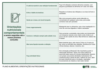 PLANO ALIMENTAR | ORIENTAÇÕES NUTRICIONAIS
Orientações
nutricionais
comportamentais
a serem seguidas até a
nossa próxima
consulta:
O café da manhã é uma refeição fundamental.
Faça 5-6 refeições contendo alimentos variados, com
pequena quantidade de alimentos em cada uma delas.
Evite o hábito de beslicar.
Respeite os horários das refeições e os sinais de fome e
saciedade.
Sente-se à mesa, em local tranquilo.
Não coma enquanto estiver vendo televisão ou
concentrado em qualquer outra coisa, pois acaba
comendo mais sem perceber.
Coma vagarosamente.
Mastigando bem os alimentos, pois a boa mastigação é o
ínicio de uma boa digestão e melhor saciedade.
Comece a refeição sempre pela salada crua.
Para aumentar a saciedade: elas podem ser temperadas
com temperos naturais como cheiro verde, limão e um
pouco de sal e azeite de oliva. Mas lembre-se: salada não
é batata!
Não tome líquido durante a refeição.
Beba bastante água, pelo menos 2 litros ou 8 copos ao
dia, entre os intervalos das refeições. Substitua por frutas
cítricas (laranja, abacaxi, mexerica, etc).
Faça atividade física
Sob orientação profissional é tão importante quanto à
reeducação alimentar. Tenha uma rotina prática de
exercícios (pelo menos 40 minutos diariamente), fazendo
com prazer, procurando atividades motivadoras. Ela
contribuirá para a perda de peso, melhora do sono, além
de trazer benefícios para a circulação, respiração,
funcionamento do intestino e bem estar mental.
 