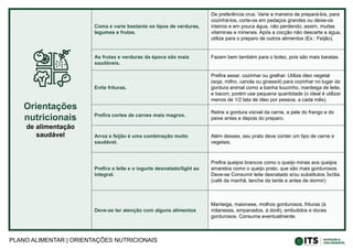 PLANO ALIMENTAR | ORIENTAÇÕES NUTRICIONAIS
Orientações
nutricionais
de alimentação
saudável
Coma e varie bastante os tipos de verduras,
legumes e frutas.
De preferência crus. Varie a maneira de prepará-los, para
cozinhá-los, corte-os em pedaços grandes ou deixe-os
inteiros e em pouca água, não perdendo, assim, muitas
vitaminas e minerais. Após a cocção não descarte a água,
utilize para o preparo de outros alimentos (Ex.: Feijão).
As frutas e verduras da época são mais
saudáveis.
Fazem bem também para o bolso, pois são mais baratas.
Evite frituras.
Prefira assar, cozinhar ou grelhar. Utilize óleo vegetal
(soja, milho, canola ou girassol) para cozinhar no lugar da
gordura animal como a banha toucinho, manteiga de leite,
e bacon; porém use pequena quantidade (o ideal é utilizar
menos de 1/2 lata de óleo por pessoa, a cada mês).
Prefira cortes de carnes mais magros.
Retire a gordura visível da carne, a pele do frango e do
peixe antes e depois do preparo.
Arroz e feijão é uma combinação muito
saudável.
Além desses, seu prato deve conter um tipo de carne e
vegetais.
Prefira o leite e o iogurte desnatado/light ao
integral.
Prefira queijos brancos como o queijo minas aos queijos
amarelos como o queijo prato, que são mais gordurosos.
Deve-se Consumir leite desnatado e/ou substitutos 3x/dia
(café da manhã, lanche da tarde e antes de dormir).
Deve-se ter atenção com alguns alimentos
Manteiga, maionese, molhos gordurosos, frituras (à
milanesas, empanados, à dorê), embutidos e doces
gordurosos. Consuma eventualmente.
 