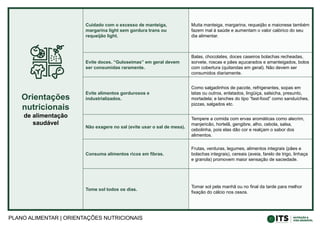 PLANO ALIMENTAR | ORIENTAÇÕES NUTRICIONAIS
Orientações
nutricionais
de alimentação
saudável
Cuidado com o excesso de manteiga,
margarina light sem gordura trans ou
requeijão light.
Muita manteiga, margarina, requeijão e maionese também
fazem mal à saúde e aumentam o valor calórico do seu
dia alimentar.
Evite doces. “Guloseimas” em geral devem
ser consumidas raramente.
Balas, chocolates, doces caseiros bolachas recheadas,
sorvete, roscas e pães açucarados e amanteigados, bolos
com cobertura (quitandas em geral). Não devem ser
consumidos diariamente.
Evite alimentos gordurosos e
industrializados.
Como salgadinhos de pacote, refrigerantes, sopas em
latas ou outros, enlatados, lingüiça, salsicha, presunto,
mortadela; e lanches do tipo “fast-food” como sanduíches,
pizzas, salgados etc.
Não exagere no sal (evite usar o sal de mesa).
Tempere a comida com ervas aromáticas como alecrim,
manjericão, hortelã, gengibre, alho, cebola, salsa,
cebolinha, pois elas dão cor e realçam o sabor dos
alimentos.
Consuma alimentos ricos em fibras.
Frutas, verduras, legumes, alimentos integrais (pães e
bolachas integrais), cereais (aveia, farelo de trigo, linhaça
e granola) promovem maior sensação de saciedade.
Tome sol todos os dias.
Tomar sol pela manhã ou no final da tarde para melhor
fixação do cálcio nos ossos.
 