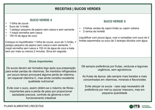 PLANO ALIMENTAR | RECEITAS
RECEITAS | SUCOS VERDES
SUCO VERDE 4
• 1 folha de couve
• Suco de ½ limão
• 1 pedaço pequeno de pepino sem casca e sem semente
• 1 maçã vermelha sem casca
• 150 ml de água de coco
Coloque no liquidificador 1 folha de couve, suco de ½ limão, 1
pedaço pequeno de pepino sem casca e sem semente, 1
maçã vermelha sem casca e 150 ml de água de coco e bata
bem por mais ou menos 2 minutos. Sirva em seguida.
SUCO VERDE 5
• 2 folhas verdes de capim limão ou capim cidreira
• 2 ramos de hortelã
Liquidificar com pouca água, coar e completar com suco de 2
limões espremidos ou suco de 3 laranjas diluídos com água.
Dicas importantes
Os sucos devem ser tomados logo após sua preparação
para evitar perdas de vitaminas. Se mantidos refrigerados
por pouco tempo provocará alguma perda de vitamina,
em especial vitamina C, mas ainda constitui excelente
qualidade nutricional
Evite coar o suco, assim obtém-se o máximo de fibras -
importantes para a perda de peso por proporcionar
saciedade precoce, controle da glicemia e bom
funcionamento intestinal
Dê sempre preferência por frutas, verduras e legumes
orgânicos, sem agrotóxicos
As frutas de época, são sempre mais baratas e mais
concentradas em vitaminas, minerais e flavonoides
Evite adoçar os sucos - caso seja necessário dê
preferência por mel ou açúcar mascavo, mas em
pequena quantidade
 
