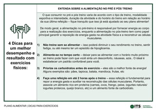 PLANO ALIMENTAR | DICAS PARA EXERCÍCIOS
4 Dicas para
um melhor
desempenho e
resultado com
exercícios
físicos:
ENTENDA SOBRE A ALIMENTAÇÃO NO PRÉ E PÓS TREINO
O que consumir no pré e pós treino varia de acordo com o tipo de treino, modalidade
esportiva e intensidade, duração da atividade e do horário do treino em relação ao horário
da sua última refeição – fique tranquilo que isso já está ajustado ao seu plano alimentar!
De modo geral, a alimentação no pré-treino é responsável por fornecer energia ao corpo
para a realização dos exercícios, enquanto a alimentação no pós-treino tem como papel
principal garantir a reposição de energia gasta na atividade física e a reconstruir as células
musculares.
1) Não treine sem se alimentar – isso poderá diminuir o seu rendimento no treino, sentir
fadiga, ou até mesmo ter um episódio de hipoglicemia.
2) Alimente-se no tempo certo – deixar para se alimentar com o horário muito próximo
ao treino pode fazer com que você sinta um desconforto, náuseas, azia.. O ideal é
estabelecer um padrão confortável para você.
3) Priorize os carboidratos antes do exercício – eles são a melhor fonte de energia!
Alguns exemplos são: pães, tapioca, batata, mandioca, frutas, etc
4) Faça uma refeição em até 2 horas após o treino – essa refeição é fundamental para
repor a energia gasta e auxiliar na reconstrução das células musculares. Portanto,
associe um alimento rico em proteína (carnes, ovos, frango, peixe, iogurtes naturais/
iogurtes proteicos, queijo branco, etc) e um alimento fonte de carboidrato.
 
