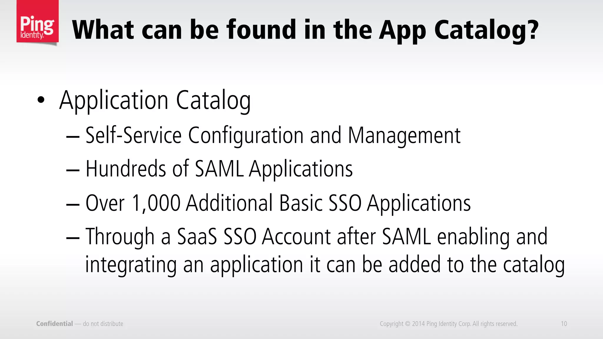 What can be found in the App Catalog?
Confidential — do not distribute Copyright © 2014 Ping Identity Corp.All rights reserved. 10
•  Application Catalog
– Self-Service Configuration and Management
– Hundreds of SAML Applications
– Over 1,000 Additional Basic SSO Applications
– Through a SaaS SSO Account after SAML enabling and
integrating an application it can be added to the catalog
 