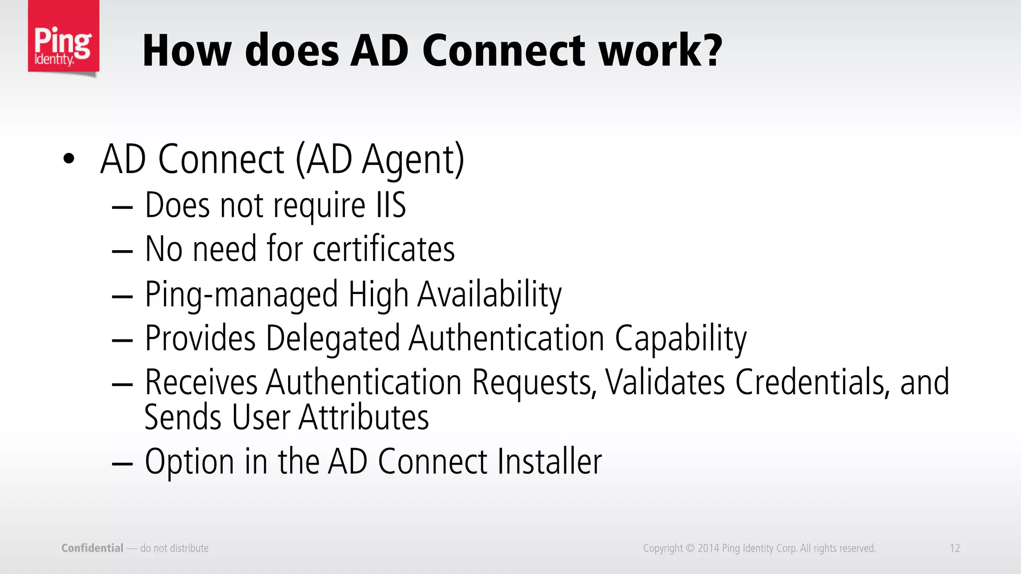 How does AD Connect work?
Confidential — do not distribute Copyright © 2014 Ping Identity Corp.All rights reserved. 12
•  AD Connect (AD Agent)
–  Does not require IIS
–  No need for certificates
–  Ping-managed High Availability
–  Provides Delegated Authentication Capability
–  Receives Authentication Requests,Validates Credentials, and
Sends User Attributes
–  Option in the AD Connect Installer
 