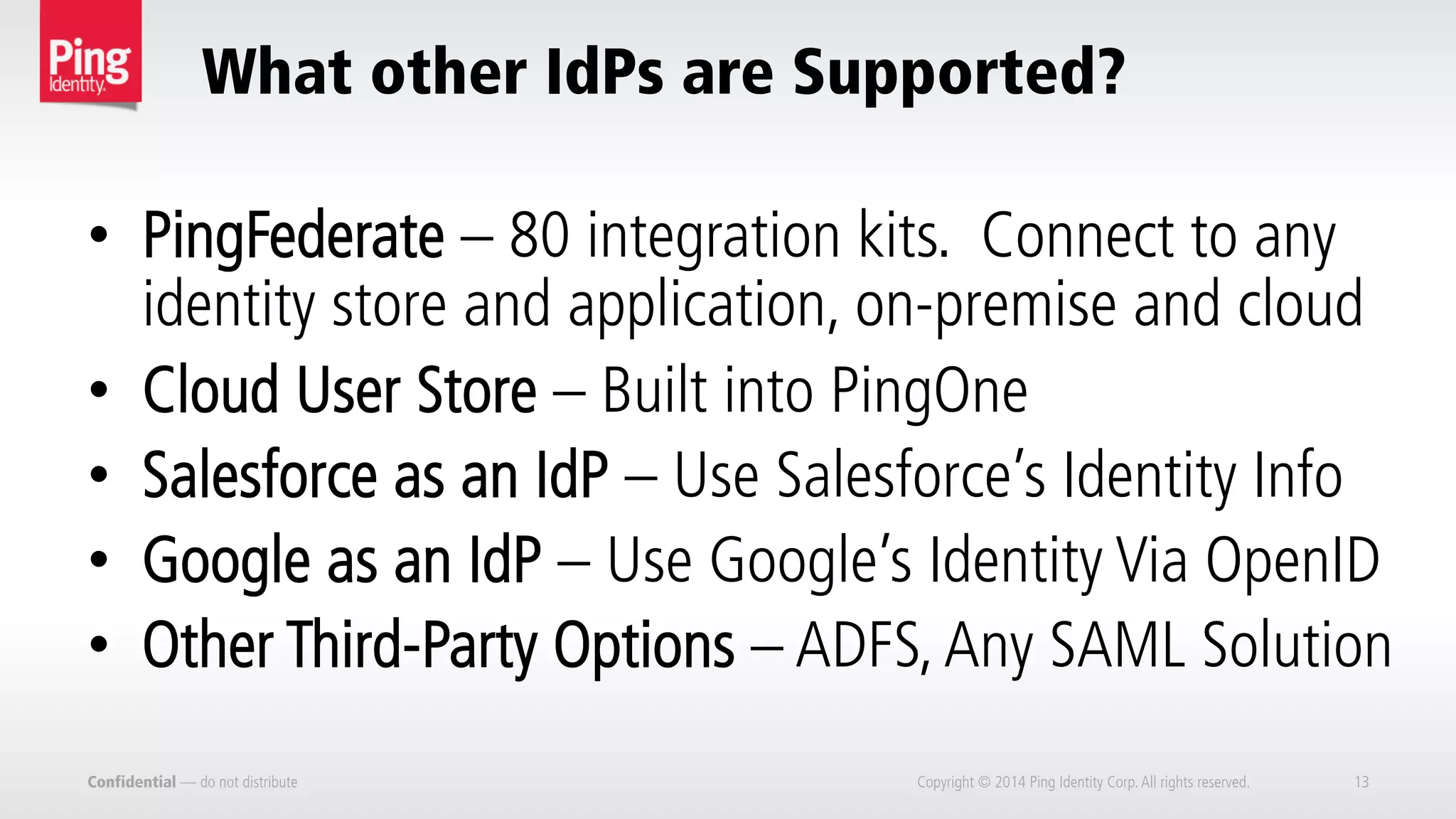 What other IdPs are Supported?
Confidential — do not distribute Copyright © 2014 Ping Identity Corp.All rights reserved. 13
•  PingFederate – 80 integration kits. Connect to any
identity store and application, on-premise and cloud
•  Cloud User Store – Built into PingOne
•  Salesforce as an IdP – Use Salesforce’s Identity Info
•  Google as an IdP – Use Google’s Identity Via OpenID
•  Other Third-Party Options – ADFS,Any SAML Solution
 