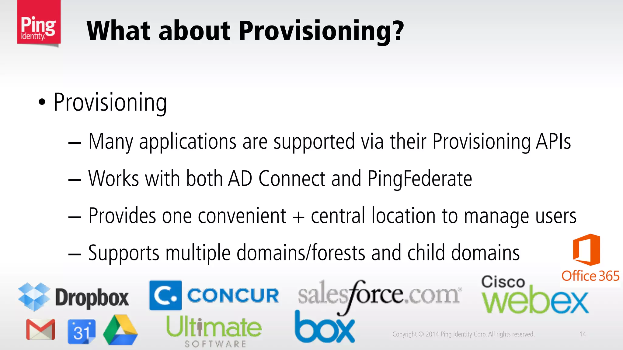What about Provisioning?
Copyright © 2014 Ping Identity Corp.All rights reserved. 14
• Provisioning
–  Many applications are supported via their Provisioning APIs
–  Works with both AD Connect and PingFederate
–  Provides one convenient + central location to manage users
–  Supports multiple domains/forests and child domains
 