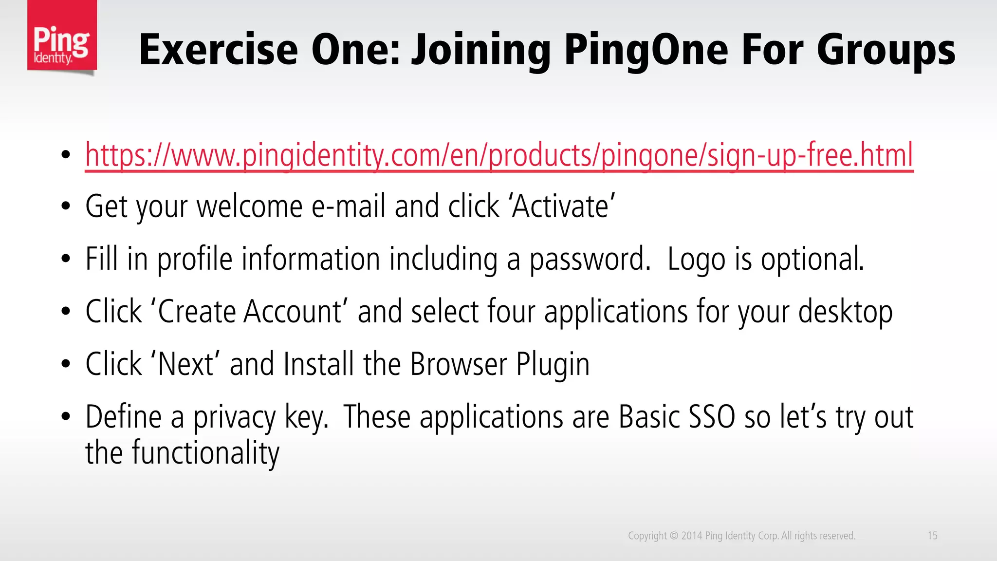 Exercise One: Joining PingOne For Groups
Copyright © 2014 Ping Identity Corp.All rights reserved. 15
•  https://www.pingidentity.com/en/products/pingone/sign-up-free.html
•  Get your welcome e-mail and click ‘Activate’
•  Fill in profile information including a password. Logo is optional.
•  Click ‘Create Account’ and select four applications for your desktop
•  Click ‘Next’ and Install the Browser Plugin
•  Define a privacy key. These applications are Basic SSO so let’s try out
the functionality
 