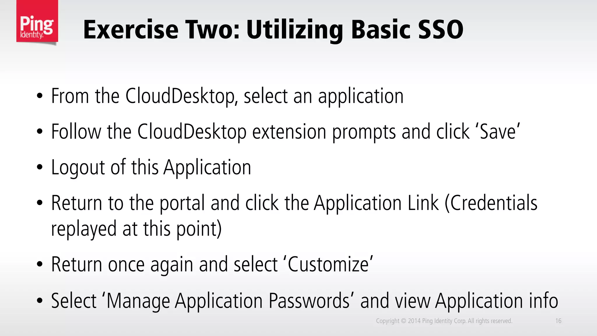 Exercise Two: Utilizing Basic SSO
Copyright © 2014 Ping Identity Corp.All rights reserved. 16
•  From the CloudDesktop, select an application
•  Follow the CloudDesktop extension prompts and click ‘Save’
•  Logout of this Application
•  Return to the portal and click the Application Link (Credentials
replayed at this point)
•  Return once again and select ‘Customize’
•  Select ‘Manage Application Passwords’ and view Application info
 