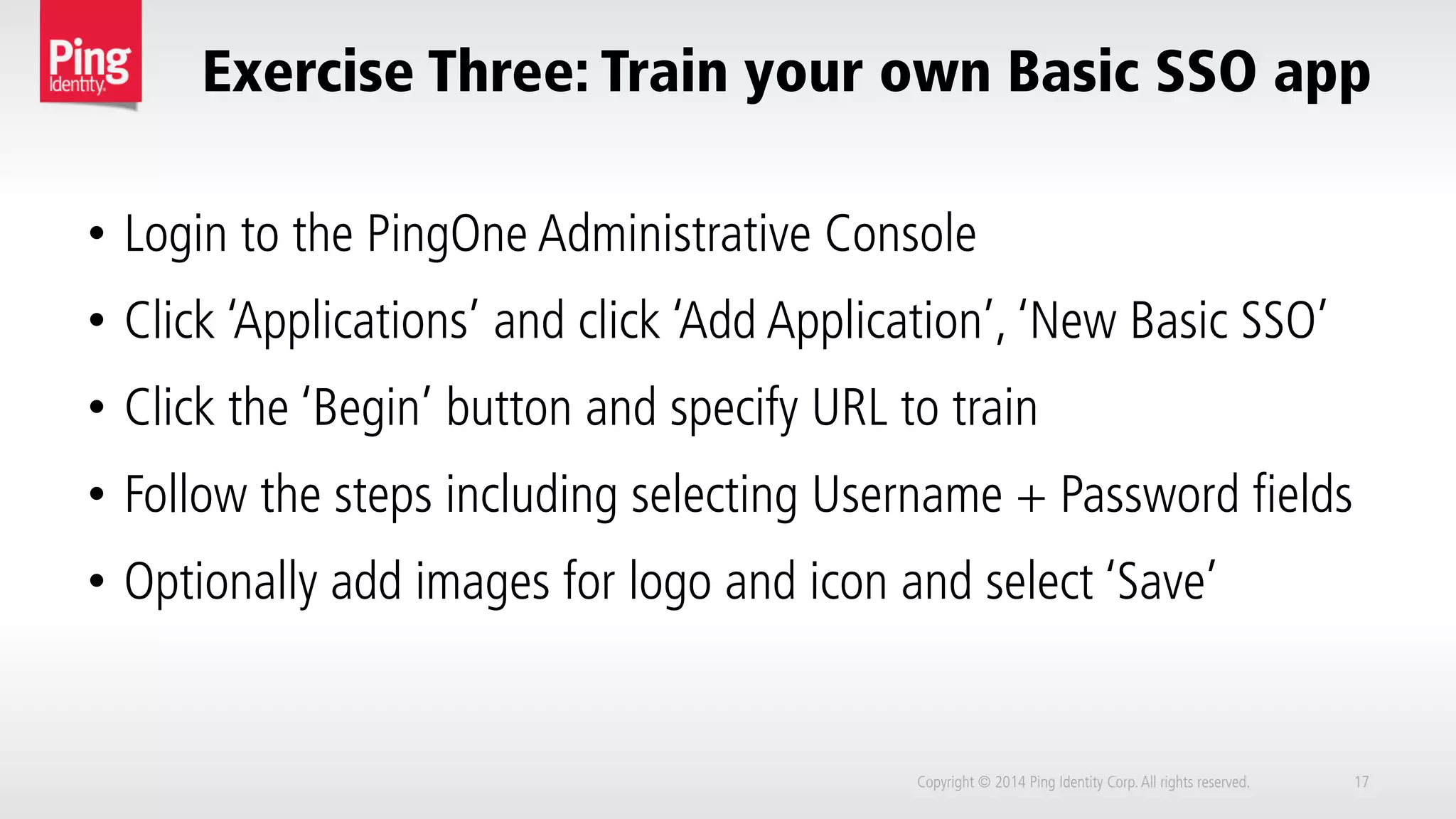 Exercise Three: Train your own Basic SSO app
Copyright © 2014 Ping Identity Corp.All rights reserved. 17
•  Login to the PingOne Administrative Console
•  Click ‘Applications’ and click ‘Add Application’, ‘New Basic SSO’
•  Click the ‘Begin’ button and specify URL to train
•  Follow the steps including selecting Username + Password fields
•  Optionally add images for logo and icon and select ‘Save’
 