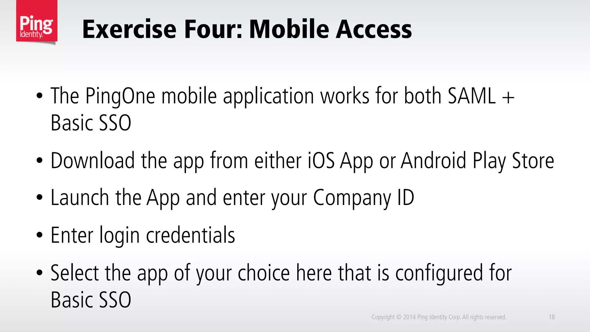Exercise Four: Mobile Access
Copyright © 2014 Ping Identity Corp.All rights reserved. 18
•  The PingOne mobile application works for both SAML +
Basic SSO
•  Download the app from either iOS App or Android Play Store
•  Launch the App and enter your Company ID
•  Enter login credentials
•  Select the app of your choice here that is configured for
Basic SSO
 