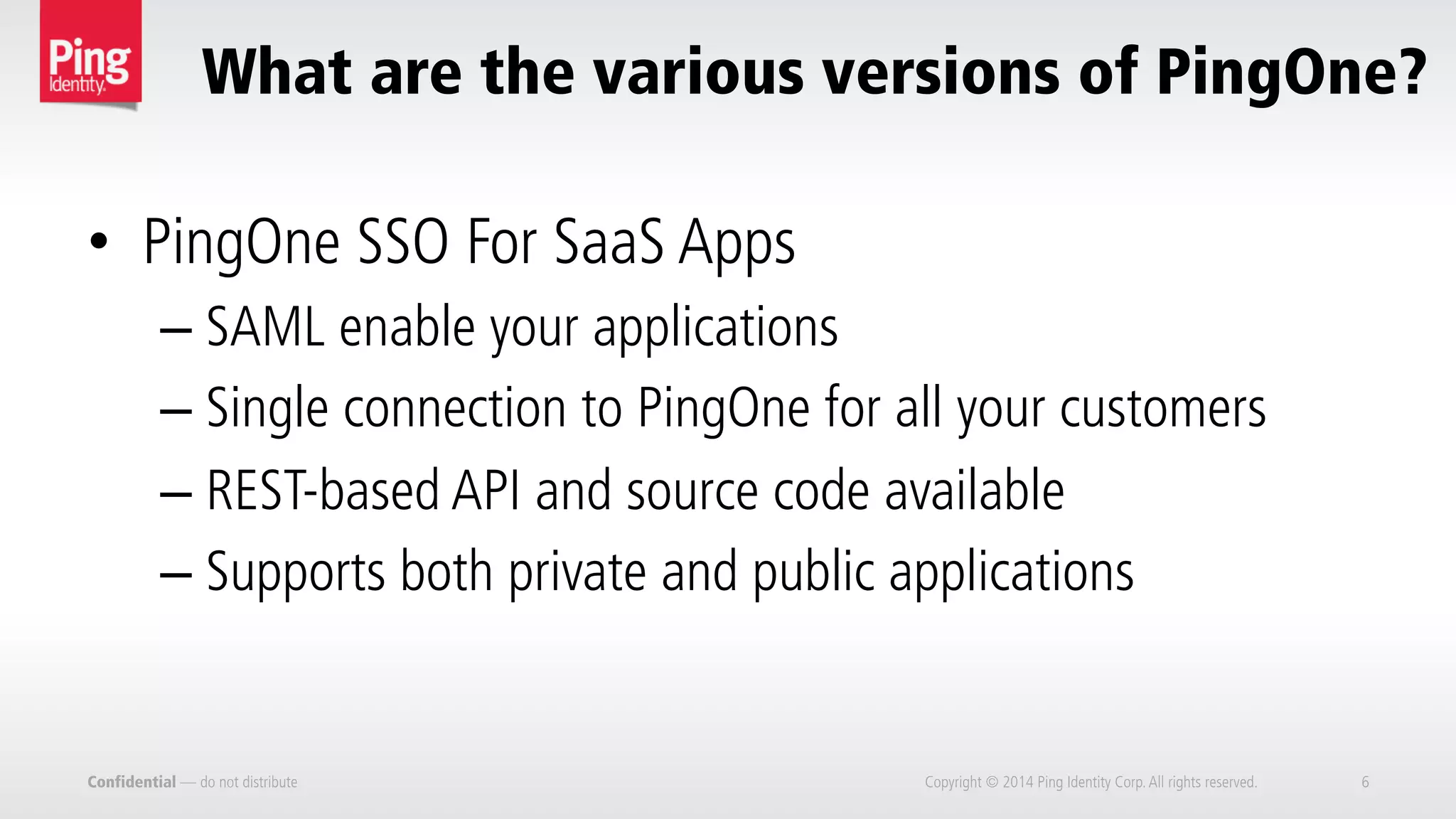 Confidential — do not distribute Copyright © 2014 Ping Identity Corp.All rights reserved. 6
What are the various versions of PingOne?
•  PingOne SSO For SaaS Apps
– SAML enable your applications
– Single connection to PingOne for all your customers
– REST-based API and source code available
– Supports both private and public applications
 