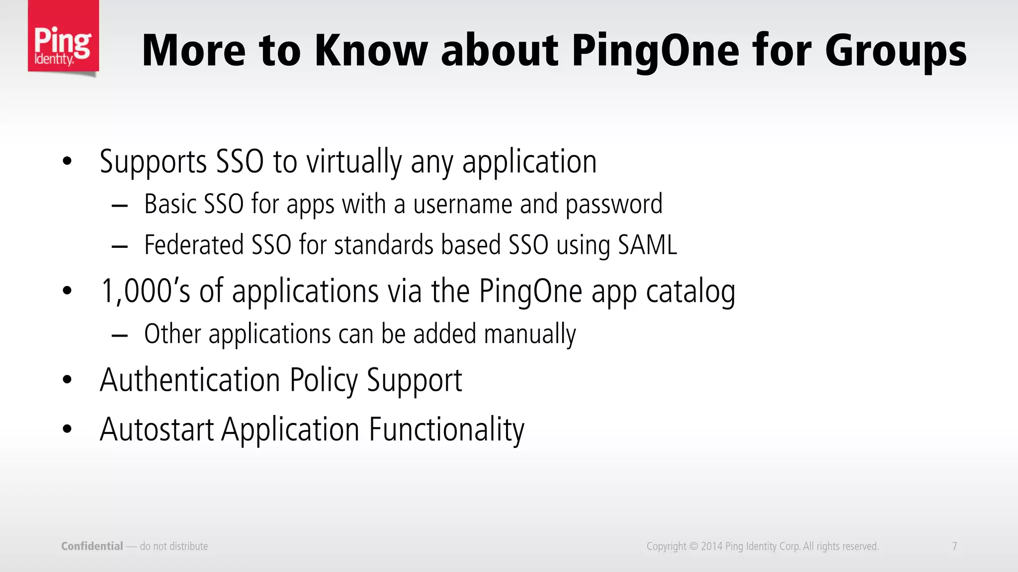 Confidential — do not distribute Copyright © 2014 Ping Identity Corp.All rights reserved. 7
More to Know about PingOne for Groups
•  Supports SSO to virtually any application
–  Basic SSO for apps with a username and password
–  Federated SSO for standards based SSO using SAML
•  1,000’s of applications via the PingOne app catalog
–  Other applications can be added manually
•  Authentication Policy Support
•  Autostart Application Functionality
 