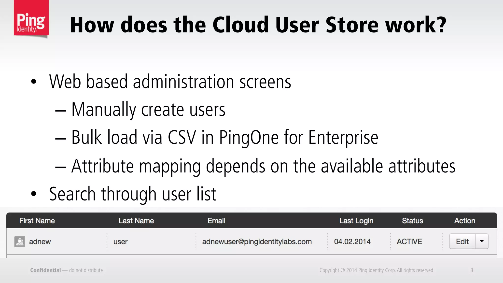 Confidential — do not distribute Copyright © 2014 Ping Identity Corp.All rights reserved. 8
How does the Cloud User Store work?
•  Web based administration screens
– Manually create users
– Bulk load via CSV in PingOne for Enterprise
– Attribute mapping depends on the available attributes
•  Search through user list
 