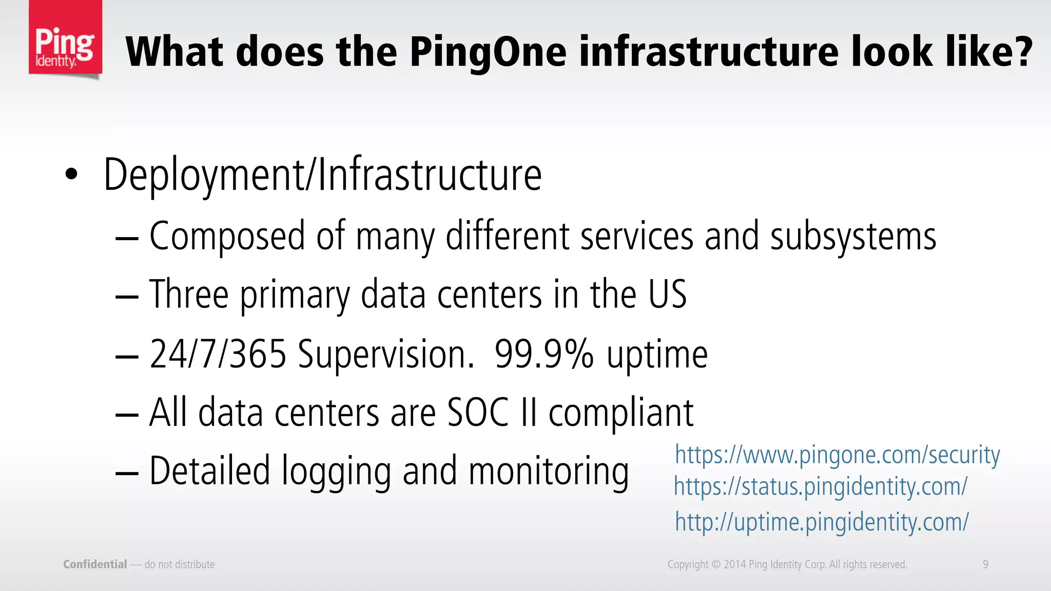 What does the PingOne infrastructure look like?
Confidential — do not distribute Copyright © 2014 Ping Identity Corp.All rights reserved. 9
•  Deployment/Infrastructure
– Composed of many different services and subsystems
– Three primary data centers in the US
– 24/7/365 Supervision. 99.9% uptime
– All data centers are SOC II compliant
– Detailed logging and monitoring
http://uptime.pingidentity.com/
https://status.pingidentity.com/
https://www.pingone.com/security
 