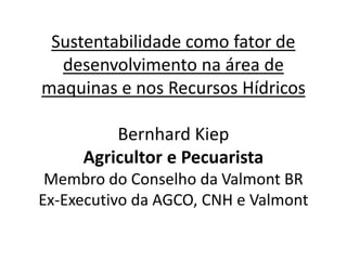 Sustentabilidade como fator de
desenvolvimento na área de
maquinas e nos Recursos Hídricos
Bernhard Kiep
Agricultor e Pecuarista
Membro do Conselho da Valmont BR
Ex-Executivo da AGCO, CNH e Valmont
 
