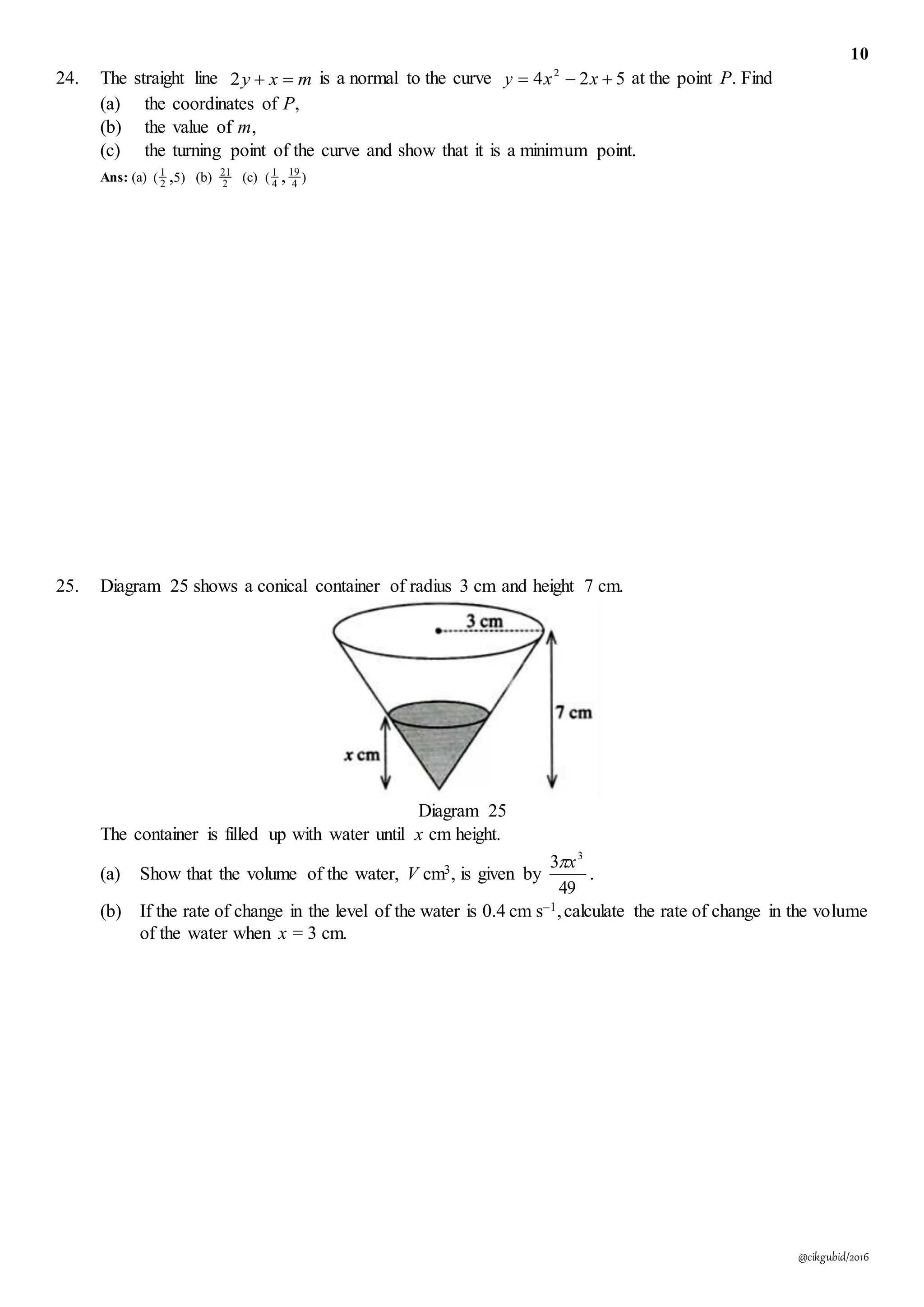 10
@cikgubid/2016
24. The straight line mxy 2 is a normal to the curve 524 2
 xxy at the point P. Find
(a) the coordinates of P,
(b) the value of m,
(c) the turning point of the curve and show that it is a minimum point.
Ans: (a) )5( ,2
1
(b) 2
21
(c) )( 4
19
4
1
,
25. Diagram 25 shows a conical container of radius 3 cm and height 7 cm.
Diagram 25
The container is filled up with water until x cm height.
(a) Show that the volume of the water, V cm3, is given by
49
3 3
x
.
(b) If the rate of change in the level of the water is 0.4 cm s–1,calculate the rate of change in the volume
of the water when x = 3 cm.
 