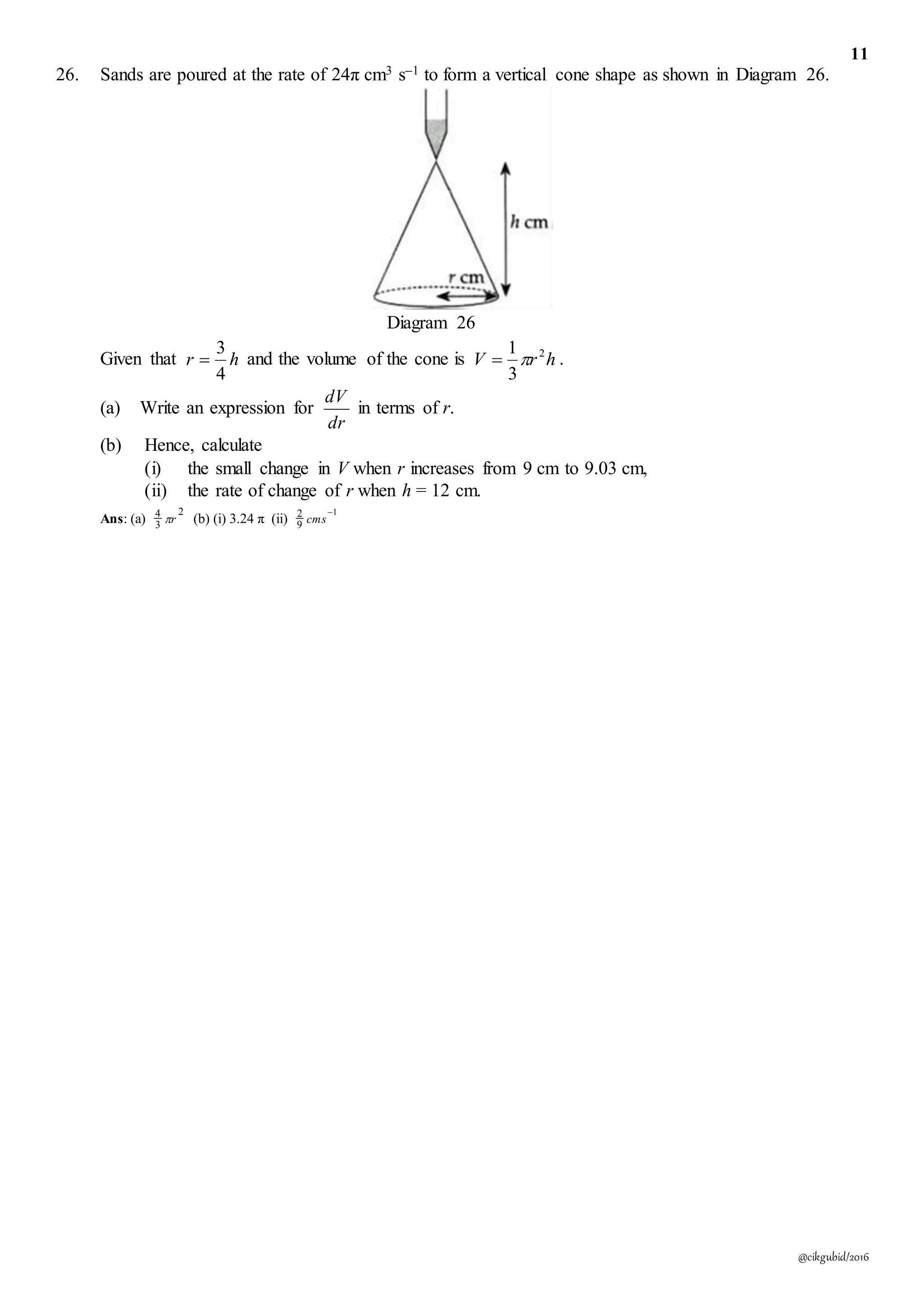 11
@cikgubid/2016
26. Sands are poured at the rate of 24π cm3 s–1 to form a vertical cone shape as shown in Diagram 26.
Diagram 26
Given that hr
4
3
 and the volume of the cone is hrV 2
3
1
 .
(a) Write an expression for
dr
dV
in terms of r.
(b) Hence, calculate
(i) the small change in V when r increases from 9 cm to 9.03 cm,
(ii) the rate of change of r when h = 12 cm.
Ans: (a)
2
3
4
r (b) (i) 3.24 π (ii)
1
9
2 
cms
 