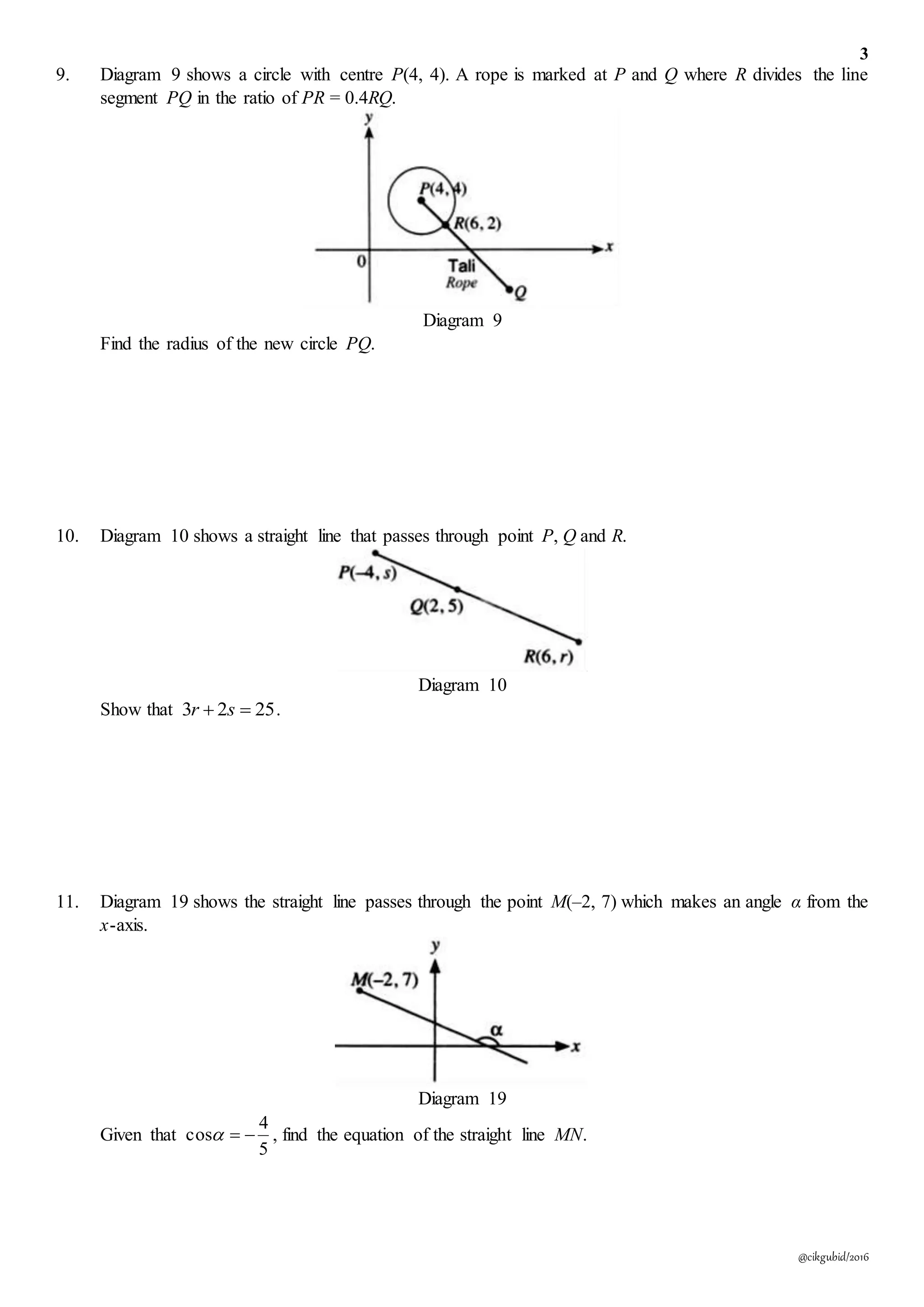3
@cikgubid/2016
9. Diagram 9 shows a circle with centre P(4, 4). A rope is marked at P and Q where R divides the line
segment PQ in the ratio of PR = 0.4RQ.
Diagram 9
Find the radius of the new circle PQ.
10. Diagram 10 shows a straight line that passes through point P, Q and R.
Diagram 10
Show that 2523  sr .
11. Diagram 19 shows the straight line passes through the point M(–2, 7) which makes an angle α from the
x-axis.
Diagram 19
Given that
5
4
cos  , find the equation of the straight line MN.
 