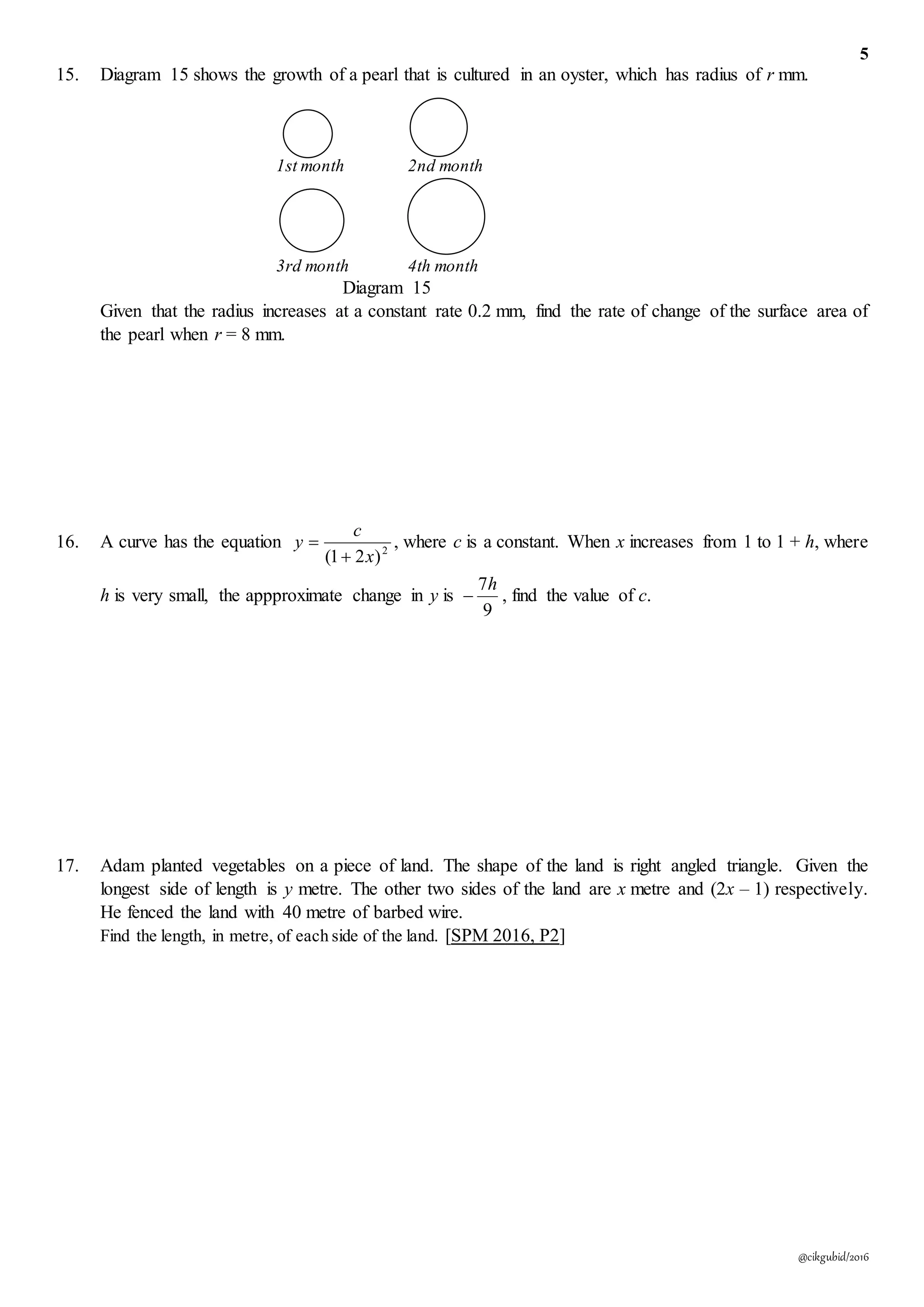 5
@cikgubid/2016
15. Diagram 15 shows the growth of a pearl that is cultured in an oyster, which has radius of r mm.
1st month 2nd month
3rd month 4th month
Diagram 15
Given that the radius increases at a constant rate 0.2 mm, find the rate of change of the surface area of
the pearl when r = 8 mm.
16. A curve has the equation 2
)21( x
c
y

 , where c is a constant. When x increases from 1 to 1 + h, where
h is very small, the appproximate change in y is
9
7h
 , find the value of c.
17. Adam planted vegetables on a piece of land. The shape of the land is right angled triangle. Given the
longest side of length is y metre. The other two sides of the land are x metre and (2x – 1) respectively.
He fenced the land with 40 metre of barbed wire.
Find the length, in metre, of each side of the land. [SPM 2016, P2]
 